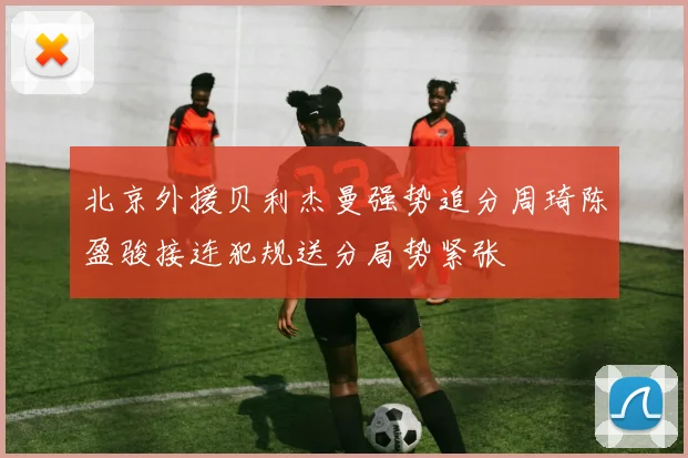 北京外援贝利杰曼强势追分周琦陈盈骏接连犯规送分局势紧张