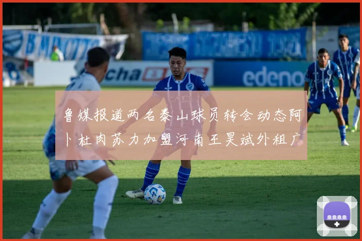 鲁媒报道两名泰山球员转会动态阿卜杜肉苏力加盟河南王昊斌外租广州豹