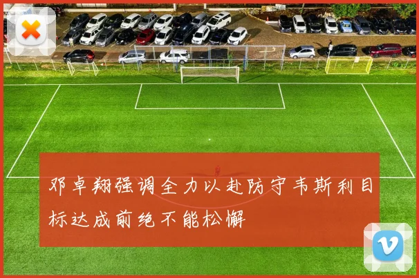 邓卓翔强调全力以赴防守韦斯利目标达成前绝不能松懈
