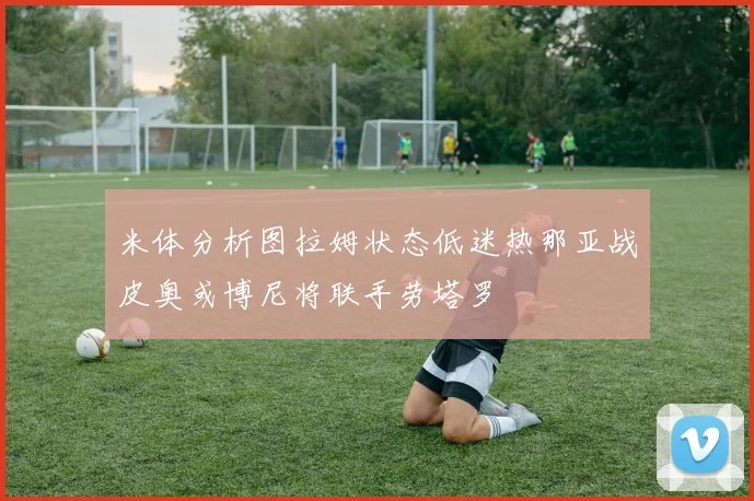 米体分析图拉姆状态低迷热那亚战皮奥或博尼将联手劳塔罗