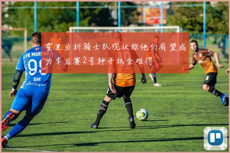 霍里分析骑士队现状称他们有望成为季后赛2号种子机会难得