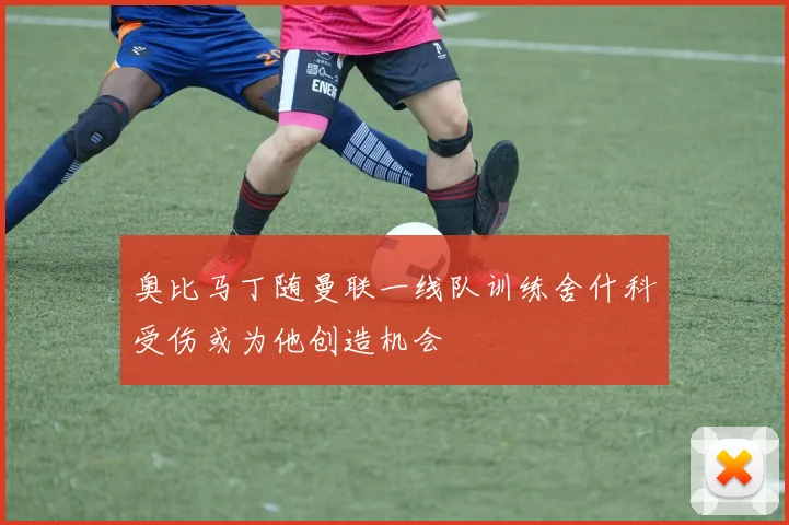 奥比马丁随曼联一线队训练舍什科受伤或为他创造机会