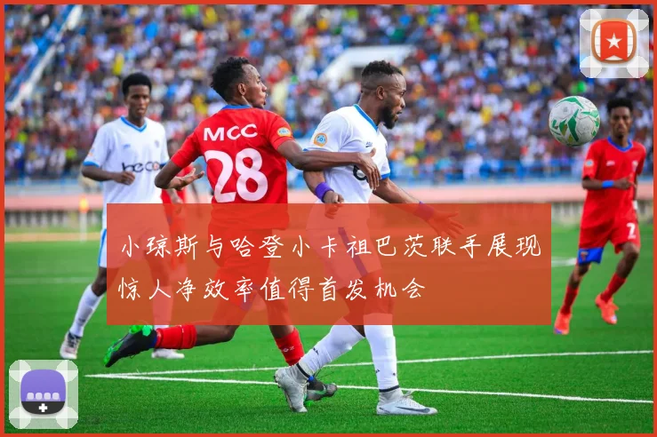 小琼斯与哈登小卡祖巴茨联手展现惊人净效率值得首发机会
