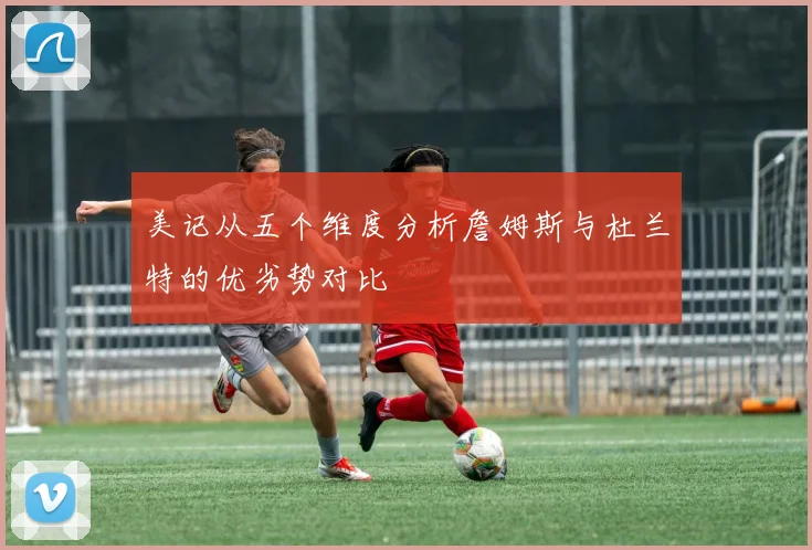 美记从五个维度分析詹姆斯与杜兰特的优劣势对比