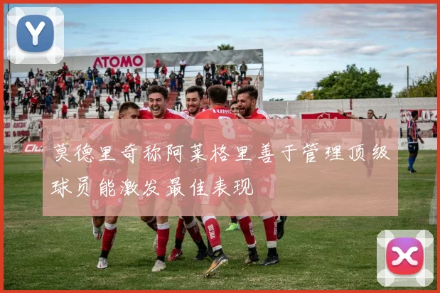 莫德里奇称阿莱格里善于管理顶级球员能激发最佳表现