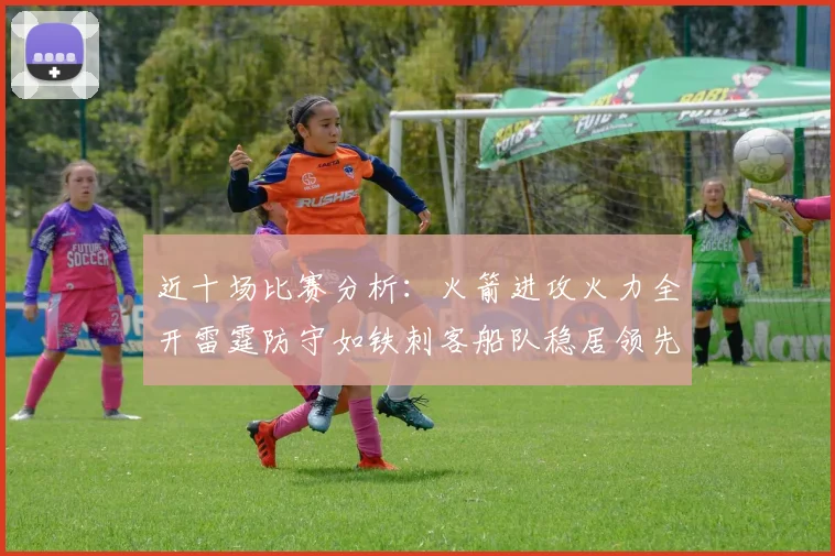 近十场比赛分析：火箭进攻火力全开雷霆防守如铁刺客船队稳居领先湖人表现堪忧