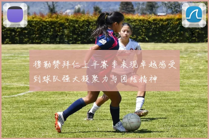 穆勒赞拜仁上半赛季表现卓越感受到球队强大凝聚力与团结精神