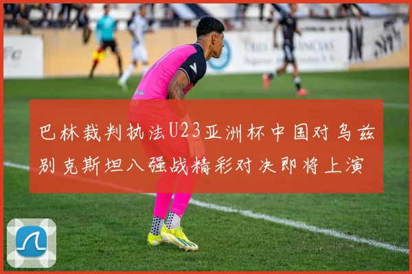 巴林裁判执法U23亚洲杯中国对乌兹别克斯坦八强战精彩对决即将上演