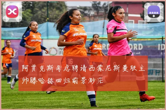 阿贾克斯考虑聘请西蒙尼斯曼联主帅滕哈赫回归前景渺茫