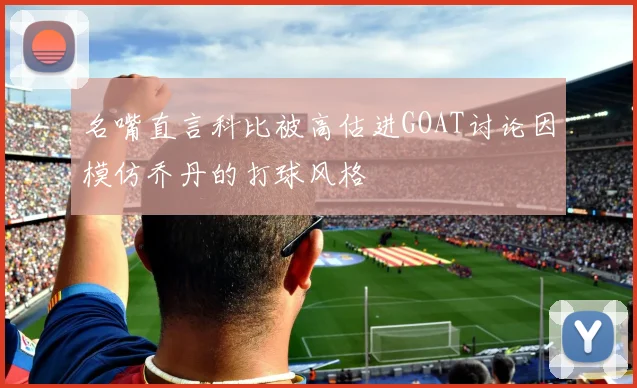 名嘴直言科比被高估进GOAT讨论因模仿乔丹的打球风格