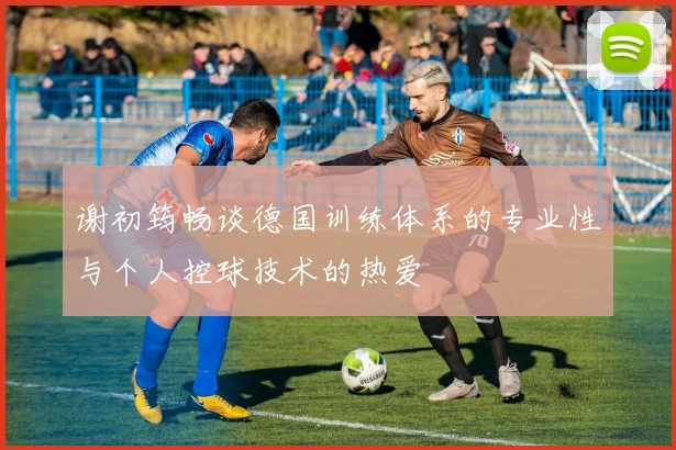 谢初筠畅谈德国训练体系的专业性与个人控球技术的热爱