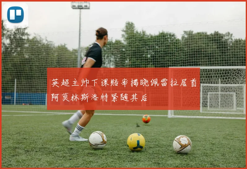 英超主帅下课赔率揭晓佩雷拉居首阿莫林斯洛特紧随其后