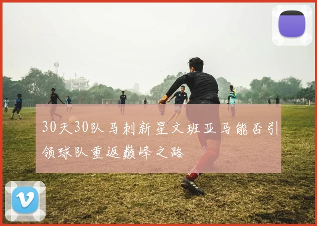 30天30队马刺新星文班亚马能否引领球队重返巅峰之路