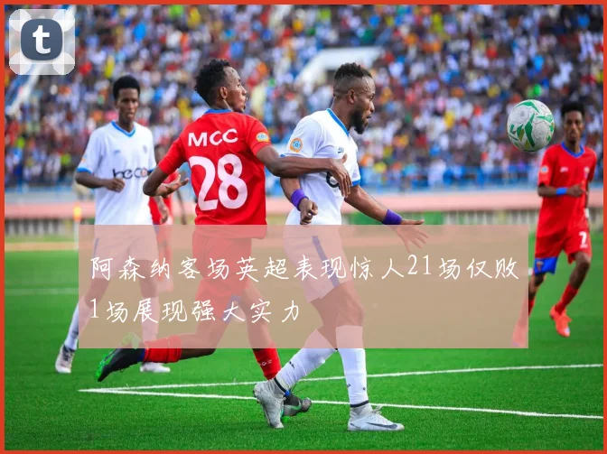 阿森纳客场英超表现惊人21场仅败1场展现强大实力