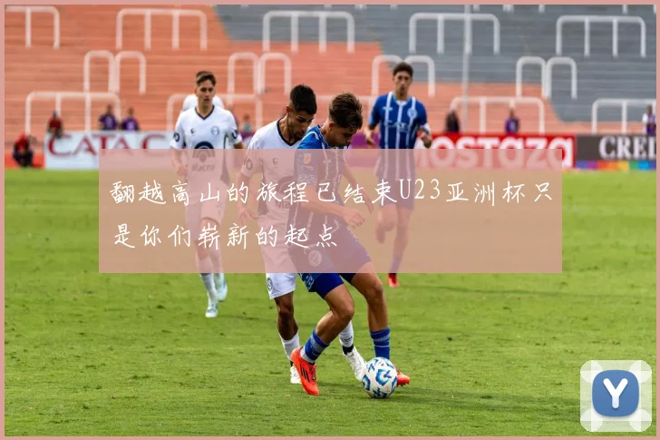 翻越高山的旅程已结束U23亚洲杯只是你们崭新的起点