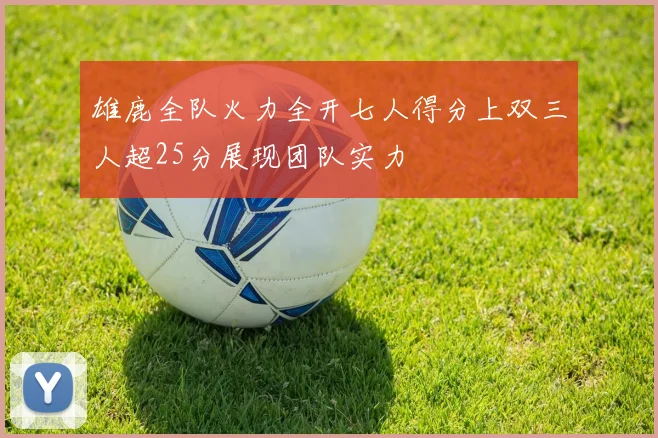 雄鹿全队火力全开七人得分上双三人超25分展现团队实力