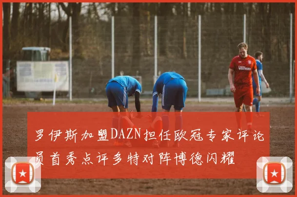 罗伊斯加盟DAZN担任欧冠专家评论员首秀点评多特对阵博德闪耀