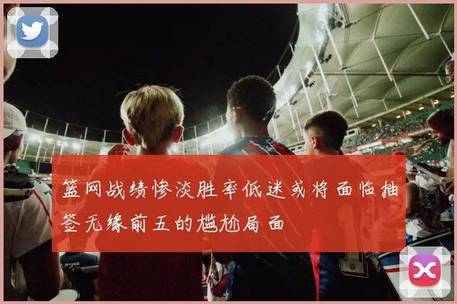 篮网战绩惨淡胜率低迷或将面临抽签无缘前五的尴尬局面
