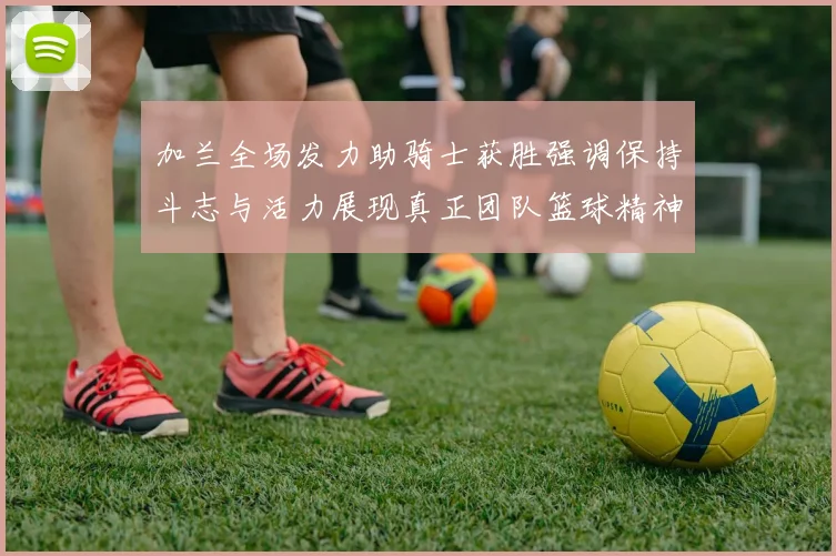 加兰全场发力助骑士获胜强调保持斗志与活力展现真正团队篮球精神