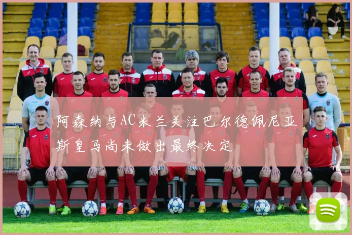 阿森纳与AC米兰关注巴尔德佩尼亚斯皇马尚未做出最终决定