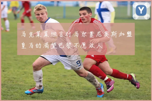 马克莱莱坦言对马尔基尼奥斯加盟皇马的渴望巴黎不愿放人