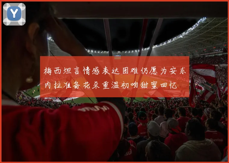梅西坦言情感表达困难仍愿为安东内拉准备花朵重温初吻甜蜜回忆