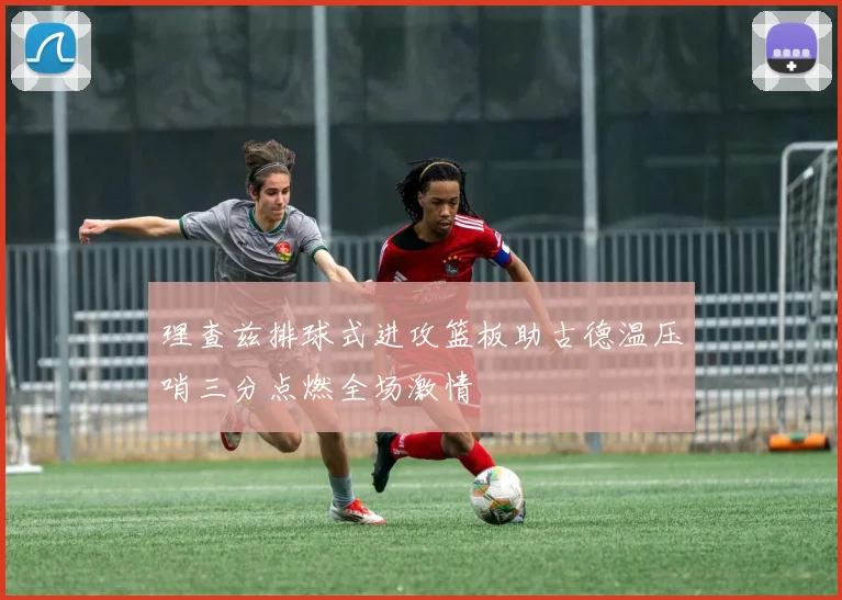 理查兹排球式进攻篮板助古德温压哨三分点燃全场激情
