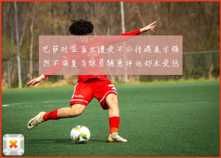 巴萨对亚马尔遭受不公待遇表示强烈不满皇马球员随意评论却未受惩罚