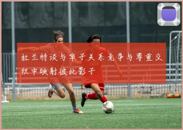 杜兰特谈与华子关系竞争与尊重交织中映射彼此影子