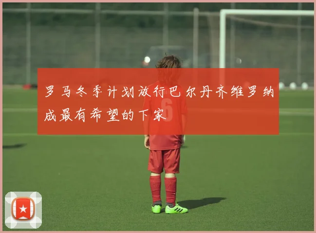 罗马冬季计划放行巴尔丹齐维罗纳成最有希望的下家