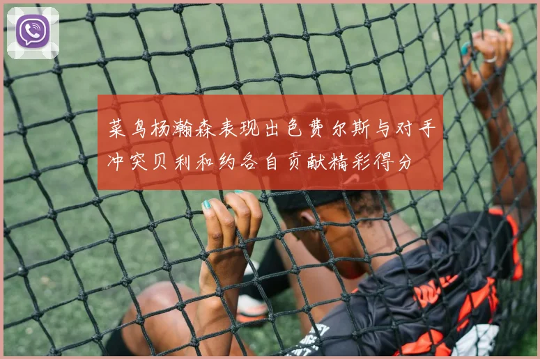 菜鸟杨瀚森表现出色费尔斯与对手冲突贝利和约各自贡献精彩得分