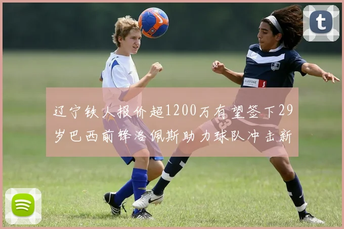 辽宁铁人报价超1200万有望签下29岁巴西前锋洛佩斯助力球队冲击新赛季