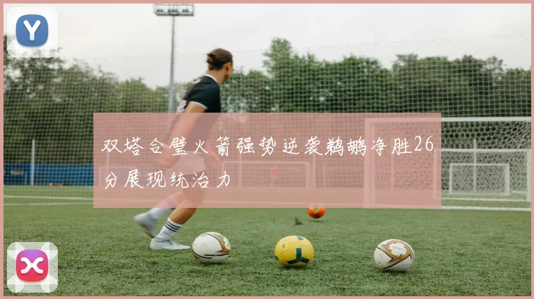 双塔合璧火箭强势逆袭鹈鹕净胜26分展现统治力