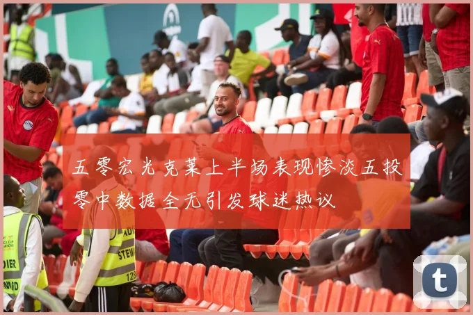 五零宏光克莱上半场表现惨淡五投零中数据全无引发球迷热议
