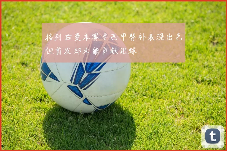 格列兹曼本赛季西甲替补表现出色但首发却未能贡献进球