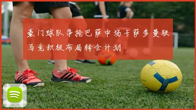 豪门球队争抢巴萨中场卡萨多曼联马竞积极布局转会计划