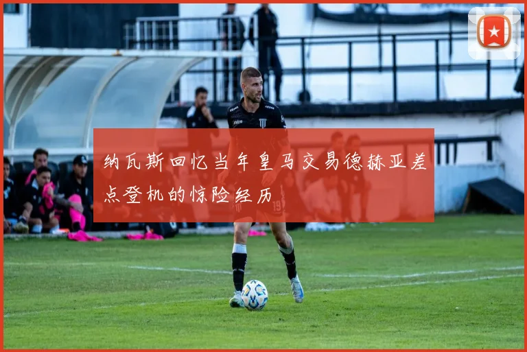 纳瓦斯回忆当年皇马交易德赫亚差点登机的惊险经历