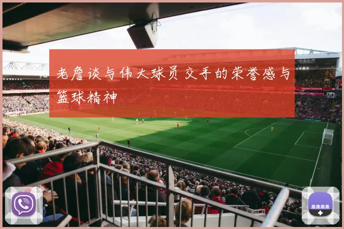 老詹谈与伟大球员交手的荣誉感与篮球精神