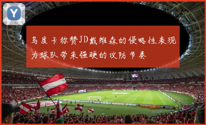 乌度卡称赞JD戴维森的侵略性表现为球队带来强硬的攻防节奏