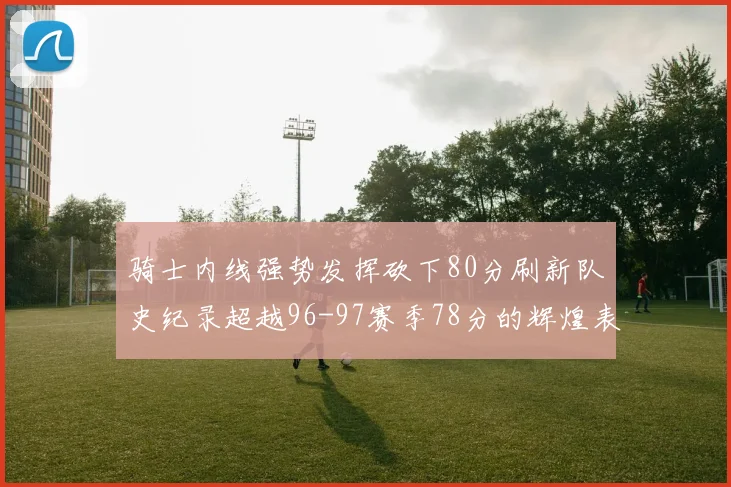 骑士内线强势发挥砍下80分刷新队史纪录超越96-97赛季78分的辉煌表现