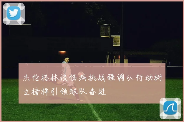 杰伦格林谈伤病挑战强调以行动树立榜样引领球队奋进