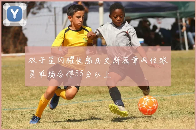双子星闪耀快船历史新篇章两位球员单场各得55分以上