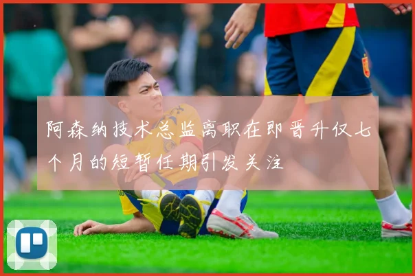 阿森纳技术总监离职在即晋升仅七个月的短暂任期引发关注
