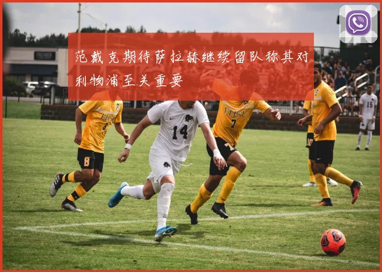 范戴克期待萨拉赫继续留队称其对利物浦至关重要