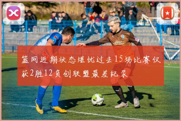 篮网近期状态堪忧过去15场比赛仅获2胜12负创联盟最差纪录